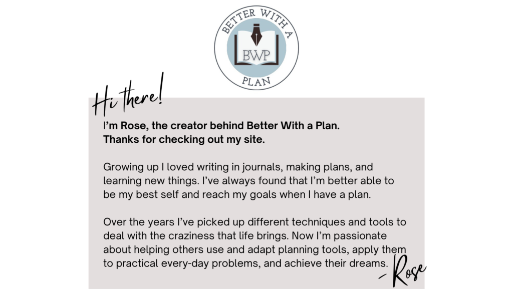 Hi there! I’m Rose, the creator behind Better With a Plan.  Thanks for checking out my site.  Growing up I loved writing in journals, making plans, and learning new things. I’ve always found that I’m better able to be my best self and reach my goals when I have a plan.   Over the years I’ve picked up different techniques and tools to deal with the craziness that life brings. Now I’m passionate about helping others use and adapt planning tools, apply them to practical every-day problems, and achieve their dreams. -Rose